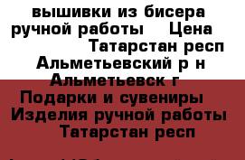 вышивки из бисера ручной работы. › Цена ­ 3500-5500 - Татарстан респ., Альметьевский р-н, Альметьевск г. Подарки и сувениры » Изделия ручной работы   . Татарстан респ.